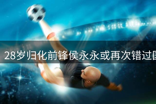 28岁归化前锋侯永永或再次错过国足征召